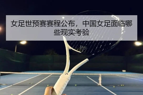 女足世预赛赛程公布，中国女足面临哪些现实考验